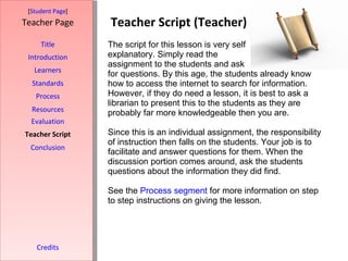 Teacher Script (Teacher) [ Student Page ] Title Introduction Learners Standards Process Resources Credits Teacher Page The script for this lesson is very self  explanatory. Simply read the  assignment to the students and ask  for questions. By this age, the students already know how to access the internet to search for information. However, if they do need a lesson, it is best to ask a librarian to present this to the students as they are probably far more knowledgeable then you are.  Since this is an individual assignment, the responsibility of instruction then falls on the students. Your job is to facilitate and answer questions for them. When the discussion portion comes around, ask the students questions about the information they did find.  See the  Process  segment  for more information on step to step instructions on giving the lesson.  Evaluation Teacher Script Conclusion 
