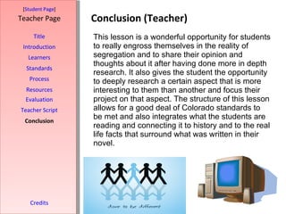 Conclusion (Teacher) [ Student Page ] Title Introduction Learners Standards Process Resources Credits Teacher Page This lesson is a wonderful opportunity for students to really engross themselves in the reality of segregation and to share their opinion and thoughts about it after having done more in depth research. It also gives the student the opportunity to deeply research a certain aspect that is more interesting to them than another and focus their project on that aspect. The structure of this lesson allows for a good deal of Colorado standards to be met and also integrates what the students are reading and connecting it to history and to the real life facts that surround what was written in their novel.  Evaluation Teacher Script Conclusion 