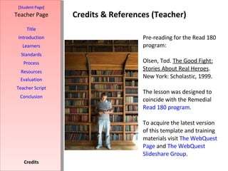 Credits & References (Teacher) [ Student Page ] Title Introduction Learners Standards Process Resources Credits Teacher Page Pre-reading for the Read 180 program:  Olsen, Tod.  The Good Fight: Stories About Real Heroes . New York: Scholastic, 1999. The lesson was designed to coincide with the Remedial  Read 180 program .  To acquire the latest version of this template and training materials visit  The WebQuest  Page  and  The  WebQuest  Slideshare  Group . Evaluation Teacher Script Conclusion 