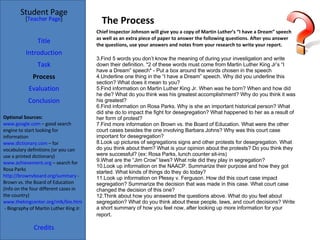 The Process Optional Sources: www.google.com  – good search engine to start looking for information www.dictionary.com  – for vocabulary definitions (or you can use a printed dictionary) www.achievement.org  – search for Rosa Parks http://brownvboard.org/summary  - Brown vs. the Board of Education (info on the four different cases in the country) www.thekingcenter.org/mlk/bio.html  - Biography of Martin Luther King Jr. Student Page Title Introduction Task Process Evaluation Conclusion Credits [ Teacher Page ] Chief Inspector Johnson will give you a copy of Martin Luther’s “I have a Dream” speech as well as an extra piece of paper to answer the following questions. After you answer the questions, use your answers and notes from your research to write your report.  Find 5 words you don’t know the meaning of during your investigation and write down their definition. *2 of these words must come from Martin Luther King Jr’s “I have a Dream” speech* - Put a box around the words chosen in the speech Underline one thing in the “I have a Dream” speech. Why did you underline this section? What does it mean to you?  Find information on Martin Luther King Jr. When was he born? When and how did he die? What do you think was his greatest accomplishment? Why do you think it was his greatest? Find information on Rosa Parks. Why is she an important historical person? What did she do to impact the fight for desegregation? What happened to her as a result of her form of protest? Find more information on Brown vs. the Board of Education. What were the other court cases besides the one involving Barbara Johns? Why was this court case important for desegregation?  Look up pictures of segregations signs and other protests for desegregation. What do you think about them? What is your opinion about the protests? Do you think they were successful? (ex: Rosa Parks, lunch counter sit-ins) What are the “Jim Crow” laws? What role did they play in segregation? Look up information on the NAACP. Summarize their purpose and how they got started. What kinds of things do they do today? Look up information on Plessy v. Ferguson. How did this court case impact segregation? Summarize the decision that was made in this case. What court case changed the decision of this one? Think about how you answered the questions above. What do you feel about segregation? What do you think about these people, laws, and court decisions? Write a short summary of how you feel now, after looking up more information for your report . 