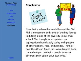 Conclusion  Student Page Title Introduction Task Process Evaluation Conclusion Credits [ Teacher Page ] Now that you have learned all about the Civil Rights movement and some of the key figures in it, take a look at the diversity in our own school. The thoughts and opinions on segregation should apply today with people of other nations, race, and gender. Think of how the African Americans were treated back then when you deal with people who are different then you in your own lives.  