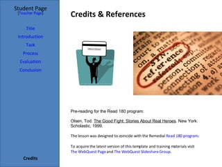 Credits & References Student Page Title Introduction Task Process Evaluation Conclusion Credits [ Teacher Page ] Pre-reading for the Read 180 program:  Olsen, Tod.  The Good Fight: Stories About Real Heroes . New York: Scholastic, 1999. The lesson was designed to coincide with the Remedial  Read 180 program .  To acquire the latest version of this template and training materials visit  The WebQuest Page  and  The WebQuest Slideshare Group . 
