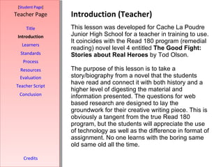 Introduction (Teacher) [ Student Page ] Title Introduction Learners Standards Process Resources Credits Teacher Page This lesson was developed for Cache La Poudre Junior High School for a teacher in training to use. It coincides with the Read 180 program (remedial reading) novel level 4 entitled  The Good Fight: Stories about Real Heroes  by Tod Olson.  The purpose of this lesson is to take a story/biography from a novel that the students have read and connect it with both history and a higher level of digesting the material and information presented. The questions for web based research are designed to lay the groundwork for their creative writing piece. This is obviously a tangent from the true Read 180 program, but the students will appreciate the use of technology as well as the difference in format of assignment. No one learns with the boring same old same old all the time. Evaluation Teacher Script Conclusion 