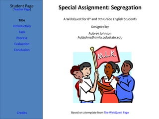 Special Assignment: Segregation Student Page Title Introduction Task Process Evaluation Conclusion Credits [ Teacher Page ] A WebQuest for 8 th  and 9th Grade English Students Designed by Aubrey Johnson [email_address] Based on a template from  The  WebQuest  Page 