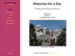 Historian for a Day Student Page Title Introduction Task Process Evaluation Conclusion Credits [ Teacher Page ] A WebQuest for 8th Grade (Social Studies) Designed by Julie Rose [email_address] Based on a template from  The WebQuest Page Photo by flicker: Ms.Kathleen 