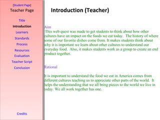 Introduction (Teacher) [ Student Page ] Title Introduction Learners Standards Process Resources Credits Teacher Page Evaluation Teacher Script Conclusion Aim This web quest was made to get students to think about how other cultures have an impact on the foods we eat today.  The history of where some of our favorite dishes come from. It makes students think about why it is important we learn about other cultures to understand our everyday food.  Also, it makes students work as a group to create an end product together.      Rational  It is important to understand the food we eat in America comes from different cultures teaching us to appreciate other parts of the world.  It helps the understanding that we all bring pieces to the world we live in today. We all work together has one.     