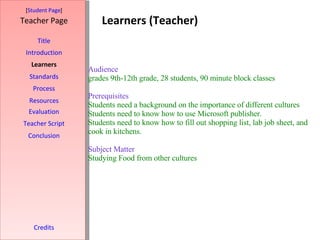 Learners (Teacher) [ Student Page ] Title Introduction Learners Standards Process Resources Credits Teacher Page Evaluation Teacher Script Conclusion Audience   grades 9th-12th grade, 28 students, 90 minute block classes   Prerequisites Students need a background on the importance of different cultures  Students need to know how to use Microsoft publisher. Students need to know how to fill out shopping list, lab job sheet, and cook in kitchens.   Subject Matter  Studying Food from other cultures    