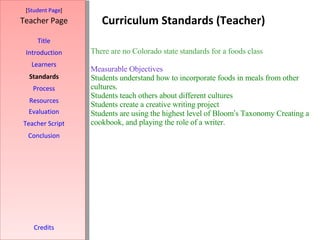 Curriculum Standards (Teacher) [ Student Page ] Title Introduction Learners Standards Process Resources Credits Teacher Page Evaluation Teacher Script Conclusion There are no Colorado state standards for a foods class   Measurable Objectives Students understand how to incorporate foods in meals from other cultures. Students teach others about different cultures  Students create a creative writing project Students are using the highest level of Bloom ’ s Taxonomy Creating a cookbook, and playing the role of a writer.   