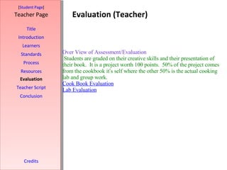Evaluation (Teacher) [ Student Page ] Title Introduction Learners Standards Process Resources Credits Teacher Page Evaluation Teacher Script Conclusion Over View of Assessment/Evaluation  Students are graded on their creative skills and their presentation of their book.  It is a project worth 100 points.  50% of the project comes from the cookbook it ’ s self where the other 50% is the actual cooking lab and group work. Cook Book Evaluation   Lab Evaluation     