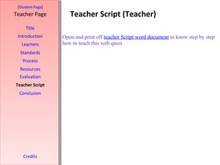 Teacher Script (Teacher) [ Student Page ] Title Introduction Learners Standards Process Resources Credits Teacher Page Evaluation Teacher Script Conclusion Open and print off  teacher Script word document  to know step by step how to teach this web quest    