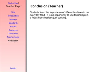 Conclusion (Teacher) [ Student Page ] Title Introduction Learners Standards Process Resources Credits Teacher Page Students learn the importance of different cultures in our everyday food.  It is an opportunity to use technology in a foods class besides just cooking.  Evaluation Teacher Script Conclusion 