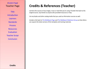 Credits & References (Teacher) [ Student Page ] Title Introduction Learners Standards Process Resources Credits Teacher Page List here the sources of any images, music or text that you're using. Provide links back to the original source. Say thanks to anyone who provided resources or help.  List any books and other analog media that you used as information sources as well. Include a link back to  The WebQuest Page  and  The WebQuest Slideshare Group  so that others can acquire the latest version of this template and training materials. Evaluation Teacher Script Conclusion 