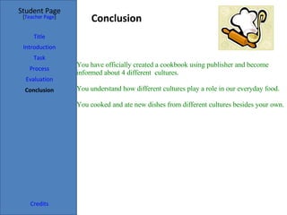 Conclusion  Student Page Title Introduction Task Process Evaluation Conclusion Credits [ Teacher Page ] You have officially created a cookbook using publisher and become informed about 4 different  cultures.   You understand how different cultures play a role in our everyday food.   You cooked and ate new dishes from different cultures besides your own.   