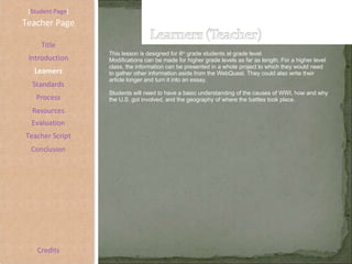 [ Student Page ] Title Introduction Learners Standards Process Resources Credits Teacher Page This lesson is designed for 8 th  grade students at grade level.  Modifications can be made for higher grade levels as far as length. For a higher level class, the information can be presented in a whole project to which they would need to gather other information aside from the WebQuest. They could also write their article longer and turn it into an essay.  Students will need to have a basic understanding of the causes of WWI, how and why the U.S. got involved, and the geography of where the battles took place.  Evaluation Teacher Script Conclusion 