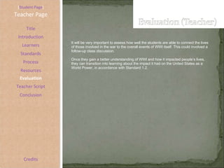 [ Student Page ] Title Introduction Learners Standards Process Resources Credits Teacher Page It will be very important to assess how well the students are able to connect the lives of those involved in the war to the overall events of WWI itself. This could involved a follow-up class discussion.  Once they gain a better understanding of WWI and how it impacted people’s lives, they can transition into learning about the impact it had on the United States as a World Power, in accordance with Standard 1.2. Evaluation Teacher Script Conclusion 