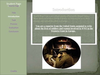Student Page Title Introduction Task Process Evaluation Conclusion Credits [ Teacher Page ] World War I was a war which greatly affected the United States. Many men and women left their homes in America to serve their country and defend the allies in Europe.  You are a reporter from the United States assigned to write about the lives of soldiers and women involved in WWI in the Western Front in Europe.  