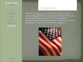 Student Page Title Introduction Task Process Evaluation Conclusion Credits [ Teacher Page ] From this assignment, you should have gained a better understanding of the lives of soldiers and women living on the Western Front during WWI. You should have an understanding of what challenges they had to face in order to defend their country. Was it worth the struggle?  