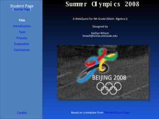 Summer Olympics 2008 Student Page Title Introduction Task Process Evaluation Conclusion Credits [ Teacher Page ] A WebQuest for 9th Grade (Math: Algebra I) Designed by Kaitlyn Wilson [email_address] Based on a template from  The WebQuest Page 