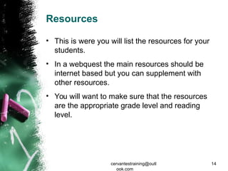 Resources
• This is were you will list the resources for your
students.
• In a webquest the main resources should be
internet based but you can supplement with
other resources.
• You will want to make sure that the resources
are the appropriate grade level and reading
level.
cervantestraining@outl
ook.com
14
 