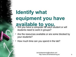 Identify what
equipment you have
available to you.• Will you have a computer for each student or will
students need to work in groups?
• Are the resources available or are some blocked by
your students?
• How much time can you spend in the lab?
cervantestraining@outlook.com
http://www.cervantestraining.eu 4
 