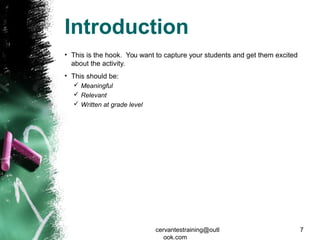 Introduction
• This is the hook. You want to capture your students and get them excited
about the activity.
• This should be:
 Meaningful
 Relevant
 Written at grade level
cervantestraining@outl
ook.com
7
 