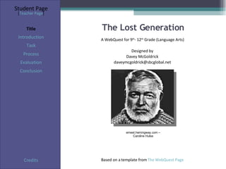 The Lost Generation Student Page Title Introduction Task Process Evaluation Conclusion Credits [ Teacher Page ] A WebQuest for 9 th - 12 th  Grade (Language Arts) Designed by Davey McGoldrick [email_address] Based on a template from  The WebQuest Page ernest.hemingway.com – Caroline Hulse 