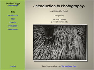 -Introduction to Photography- Student Page Title Introduction Task Process Evaluation Conclusion Credits [ Teacher Page ] A WebQuest for Photo I Designed by Mr. Ryan J. Hollen [email_address] Based on a template from  The WebQuest Page 