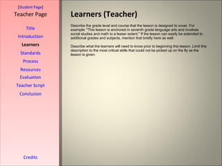 Learners (Teacher) [ Student Page ] Title Introduction Learners Standards Process Resources Credits Teacher Page Describe the grade level and course that the lesson is designed to cover. For example: "This lesson is anchored in seventh grade language arts and involves social studies and math to a lesser extent." If the lesson can easily be extended to additional grades and subjects, mention that briefly here as well. Describe what the learners will need to know prior to beginning this lesson. Limit this description to the most critical skills that could not be picked up on the fly as the lesson is given. Evaluation Teacher Script Conclusion 