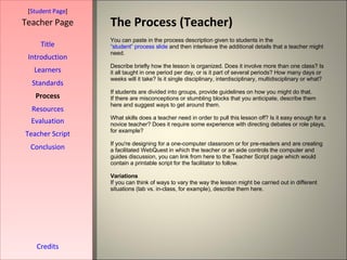The Process (Teacher) [ Student Page ] Title Introduction Learners Standards Process Resources Credits Teacher Page You can paste in the process description given to students in the  “student” process slide  and then interleave the additional details that a teacher might need. Describe briefly how the lesson is organized. Does it involve more than one class? Is it all taught in one period per day, or is it part of several periods? How many days or weeks will it take? Is it single disciplinary, interdisciplinary, multidisciplinary or what? If students are divided into groups, provide guidelines on how you might do that. If there are misconceptions or stumbling blocks that you anticipate, describe them here and suggest ways to get around them. What skills does a teacher need in order to pull this lesson off? Is it easy enough for a novice teacher? Does it require some experience with directing debates or role plays, for example?  If you're designing for a one-computer classroom or for pre-readers and are creating a facilitated WebQuest in which the teacher or an aide controls the computer and guides discussion, you can link from here to the Teacher Script page which would contain a printable script for the facilitator to follow. Variations If you can think of ways to vary the way the lesson might be carried out in different situations (lab vs. in-class, for example), describe them here. Evaluation Teacher Script Conclusion 