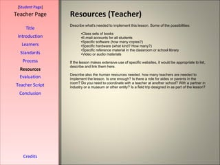 Resources (Teacher) [ Student Page ] Title Introduction Learners Standards Process Resources Credits Teacher Page Describe what's needed to implement this lesson. Some of the possibilities: Class sets of books E-mail accounts for all students Specific software (how many copies?) Specific hardware (what kind? How many?) Specific reference material in the classroom or school library Video or audio materials If the lesson makes extensive use of specific websites, it would be appropriate to list, describe and link them here.  Describe also the  human  resources needed. how many teachers are needed to implement the lesson. Is one enough? Is there a role for aides or parents in the room? Do you need to coordinate with a teacher at another school? With a partner in industry or a museum or other entity? Is a field trip designed in as part of the lesson? Evaluation Teacher Script Conclusion 