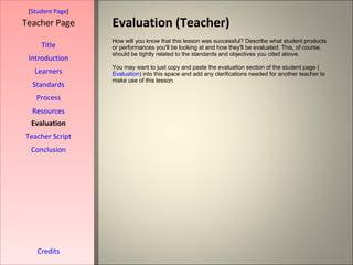 Evaluation (Teacher) [ Student Page ] Title Introduction Learners Standards Process Resources Credits Teacher Page How will you know that this lesson was successful? Describe what student products or performances you'll be looking at and how they'll be evaluated. This, of course, should be tightly related to the standards and objectives you cited above. You may want to just copy and paste the evaluation section of the student page ( Evaluation ) into this space and add any clarifications needed for another teacher to make use of this lesson. Evaluation Teacher Script Conclusion 