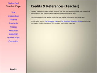 Credits & References (Teacher) [ Student Page ] Title Introduction Learners Standards Process Resources Credits Teacher Page List here the sources of any images, music or text that you're using. Provide links back to the original source. Say thanks to anyone who provided resources or help.  List any books and other analog media that you used as information sources as well. Include a link back to  The WebQuest Page  and  The WebQuest Slideshare Group  so that others can acquire the latest version of this template and training materials. Evaluation Teacher Script Conclusion 