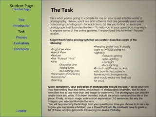 The Task Student Page Introduction Task Process Evaluation Conclusion Credits [ Teacher Page ] This is what you’re going to compile for me on your quest into the world of photography.  Below, you’ll see a list of terms that are generally used when composing a photograph. For each term, I’d like you to find an example photograph that illustrates the term. To help you in your quest, you may want to explore some of the online galleries I’ve provided links to in the “Process” section.   Alright then! Find a photograph that accurately describes each of the following: Title Bug’s-Eye View Aerial View Texture The “Rule of Thirds” Line -Diagonal Line -Radial Lines -Repeating Lines Minimalism (Simplicity) Abstraction  Framing Merging (note- you’ll usually want to AVOID doing this) Lighting -Natural Lighting -Side-Lighting -Low Light -Backlighting Portraiture (Please, no kids with bunnies or babies in flower outfits. It angers me, and would make me feel sad for you.) Upon completion, your collection of photographs should include:  A cover page with your little smiling face and name, and at least 16 photographic examples, one for each term (feel free to use more than one image for each term). The photographs can be color and/or black and white. If it’s been provided, include the artist’s name and the title of the piece. Finally, for each image, write a short explanation (1-2 sentences) for why the image(s) you selected illustrate the term. You will be presenting the findings from your quest to me. How you choose to do so is up to you- you may create a booklet, use a PowerPoint, etc. Be creative! I have to grade a lot of these, and you get points for keeping me awake. Probably. 