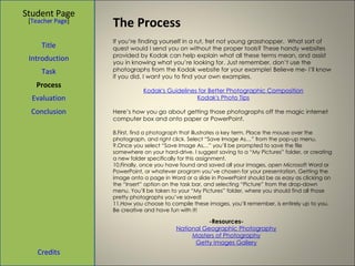 The Process Student Page Title Introduction Task Process Evaluation Conclusion Credits [ Teacher Page ] If you’re finding yourself in a rut, fret not young grasshopper.  What sort of quest would I send you on without the proper tools? These handy websites provided by Kodak can help explain what all these terms mean, and assist you in knowing what you’re looking for. Just remember, don’t use the photographs from the Kodak website for your example! Believe me- I’ll know if you did. I want you to find your own examples. Kodak's Guidelines for Better Photographic Composition Kodak's Photo Tips Here’s how you go about getting those photographs off the magic internet computer box and onto paper or PowerPoint.  First, find a photograph that illustrates a key term. Place the mouse over the photograph, and right click. Select “Save Image As…” from the pop-up menu.  Once you select “Save Image As…” you’ll be prompted to save the file somewhere on your hard-drive. I suggest saving to a “My Pictures” folder, or creating a new folder specifically for this assignment.  Finally, once you have found and saved all your images, open Microsoft Word or PowerPoint, or whatever program you’ve chosen for your presentation. Getting the image onto a page in Word or a slide in PowerPoint should be as easy as clicking on the “Insert” option on the task bar, and selecting “Picture” from the drop-down menu. You’ll be taken to your “My Pictures” folder, where you should find all those pretty photographs you’ve saved! How you choose to compile these images, you’ll remember, is entirely up to you. Be creative and have fun with it!  -Resources- National Geographic Photography Masters of Photography Getty Images Gallery 