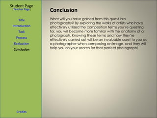 Conclusion  Student Page Title Introduction Task Process Evaluation Conclusion Credits [ Teacher Page ] What will you have gained from this quest into photography? By exploring the works of artists who have effectively utilized the composition terms you’re questing for, you will become more familiar with the anatomy of a photograph. Knowing these terms and how they’re effectively carried out will be an invaluable asset to you as a photographer when composing an image, and they will help you on your search for that perfect photograph! 
