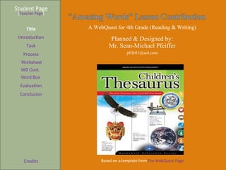 Student Page Title Introduction Task Process Evaluation Conclusion Credits [ Teacher Page ] A WebQuest for 4th Grade (Reading & Writing) Planned & Designed by: Mr. Sean-Michael Pfeiffer [email_address] Based on a template from  The WebQuest Page Worksheet WS Cont. Word Box 