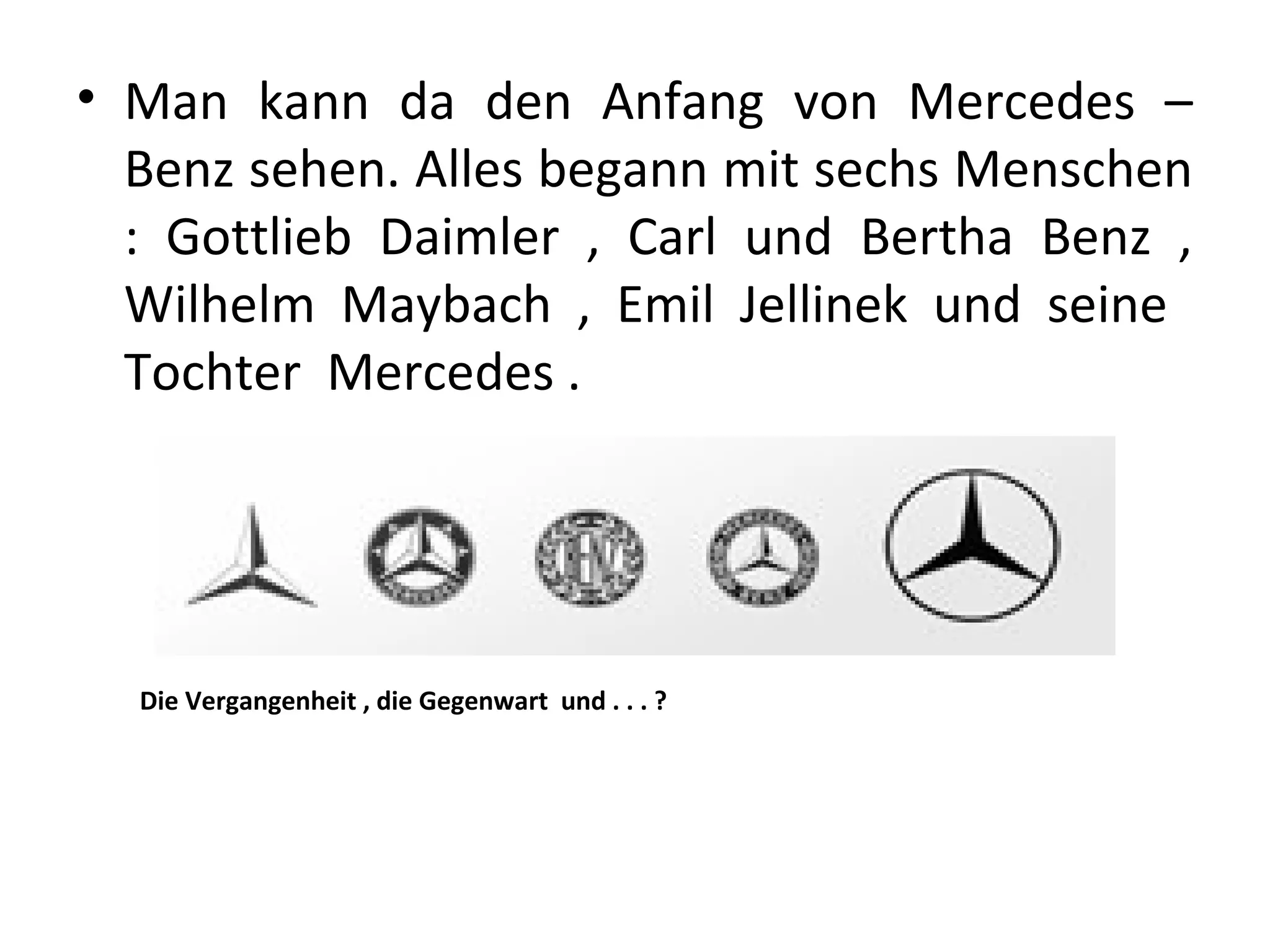 • Man kann da den Anfang von Mercedes –
  Benz sehen. Alles begann mit sechs Menschen
  : Gottlieb Daimler , Carl und Bertha Benz ,
  Wilhelm Maybach , Emil Jellinek und seine
  Tochter Mercedes .




  Die Vergangenheit , die Gegenwart und . . . ?
 