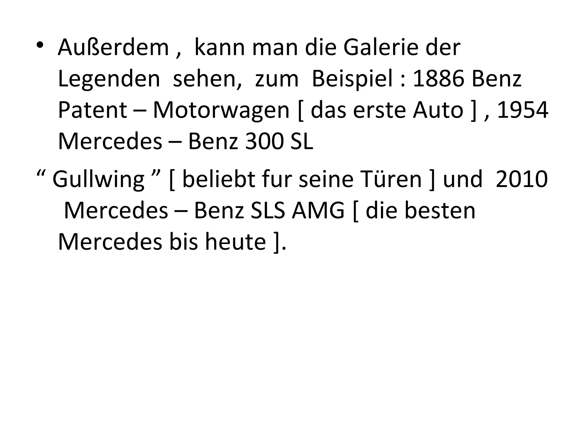 • Außerdem , kann man die Galerie der
  Legenden sehen, zum Beispiel : 1886 Benz
  Patent – Motorwagen [ das erste Auto ] , 1954
  Mercedes – Benz 300 SL
“ Gullwing ” [ beliebt fur seine Türen ] und 2010
   Mercedes – Benz SLS AMG [ die besten
  Mercedes bis heute ].
 