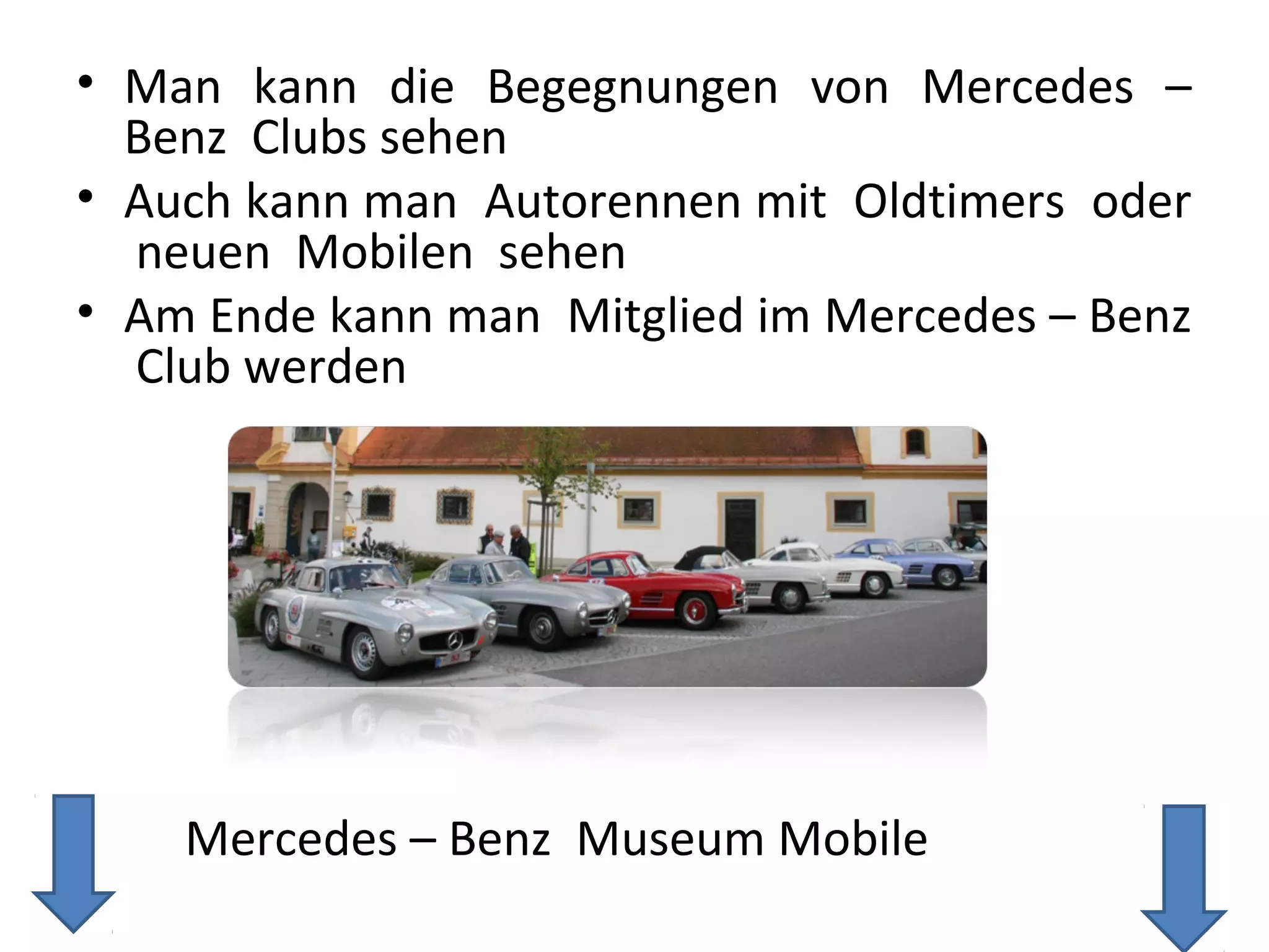 • Man kann die Begegnungen von Mercedes –
  Benz Clubs sehen
• Auch kann man Autorennen mit Oldtimers oder
  neuen Mobilen sehen
• Am Ende kann man Mitglied im Mercedes – Benz
  Club werden




    Mercedes – Benz Museum Mobile
 