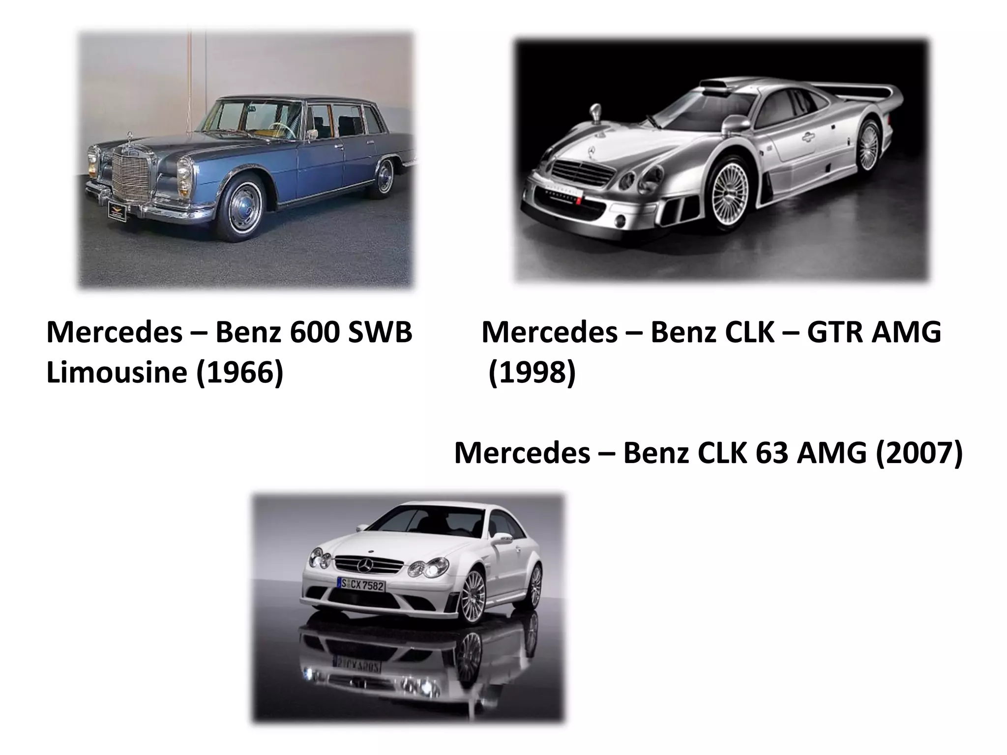 Mercedes – Benz 600 SWB    Mercedes – Benz CLK – GTR AMG
Limousine (1966)           (1998)

                          Mercedes – Benz CLK 63 AMG (2007)
 