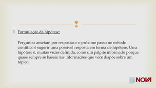  
 Formulação da hipótese: 
Perguntas anseiam por respostas e o próximo passo no método 
científico é sugerir uma possível resposta em forma de hipótese. Uma 
hipótese é, muitas vezes definida, como um palpite informado porque 
quase sempre se baseia nas informações disponíveis sobre um tópico. 
 