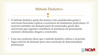 Método Dedutivo 
 
 O método dedutivo parte das teorias e leis consideradas gerais e 
universais buscando explicar a ocorrência de fenômenos particulares. O 
exercício metódico da dedução parte de enunciados gerais (leis 
universais) que supostos constituem as premissas do pensamento 
racional e deduzidas chegam a conclusões. 
 Com isso, podemos dizer que o método dedutivo utiliza o raciocínio 
lógico através da dedução para uma conclusão de determinada(s) 
premissa(s). 
 