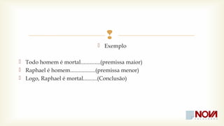 
 Exemplo 
 Todo homem é mortal..............(premissa maior) 
 Raphael é homem..................(premissa menor) 
 Logo, Raphael é mortal..........(Conclusão) 
 