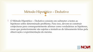 Método Hipotético – Dedutivo 
 
 O Método Hipotético – Dedutivo consiste em submeter a testes as 
hipóteses sobre determinado problema. Para isso, devem-se construir 
conjecturas para consequentemente afirmar como verdadeiras as hipóteses, 
essas que posteriormente são sujeitas a tentativas de falseamento feitas pela 
observação e experimentação da mesma. 
 