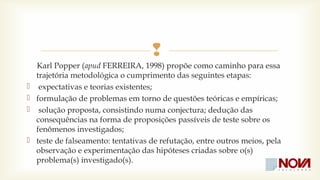  
Karl Popper (apud FERREIRA, 1998) propõe como caminho para essa 
trajetória metodológica o cumprimento das seguintes etapas: 
 expectativas e teorias existentes; 
 formulação de problemas em torno de questões teóricas e empíricas; 
 solução proposta, consistindo numa conjectura; dedução das 
consequências na forma de proposições passíveis de teste sobre os 
fenômenos investigados; 
 teste de falseamento: tentativas de refutação, entre outros meios, pela 
observação e experimentação das hipóteses criadas sobre o(s) 
problema(s) investigado(s). 
 