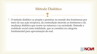 Método Dialético 
 
 O método dialético se propõe a penetrar no mundo dos fenômenos por 
meio de sua ação recíproca, da contradição inerente ao fenômeno e da 
mudança dialética que ocorre na natureza e na sociedade. Entende a 
realidade social como totalidade, que se constitui na categoria 
fundamental para aproximação do real. 
 