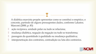  
A dialética marxista propõe apresentar como se constitui o empírico, o 
concreto, partindo de alguns pressupostos dados, conforme Lakatos; 
Marconi (2000, p. 83) 
 ação recíproca, unidade polar ou tudo se relaciona; 
 mudança dialética, negação da negação ou tudo se transforma; 
 passagem da quantidade à qualidade ou mudança qualitativa; 
 interpenetração dos contrários, contradição ou luta dos contrários. 
 