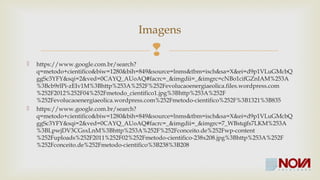 Imagens 
 
 https://www.google.com.br/search?q=metodo+cientifico&biw=1280&bih=849&source=lnms& 
tbm=isch&sa=X&ei=d9p1VLuGMcbQggSc3YFY&sqi=2&ved=0CAYQ_AUoAQ#facrc=_&imgdii 
=_&imgrc=cNBo1cifGZnIAM%253A%3Bcb9rlPi-zEIv1M% 
3Bhttp%253A%252F%252Fevolucaoenergiaeolica.files.wordpress.com%252F2012%252 
F04%252Fmetodo_cientifico1.jpg%3Bhttp%253A%252F%252Fevolucaoenergiaeolica.wordpress.c 
om%252Fmetodo-cientifico%252F%3B1321%3B835 
 https://www.google.com.br/search?q=metodo+cientifico&biw=1280&bih=849&source=lnms& 
tbm=isch&sa=X&ei=d9p1VLuGMcbQggSc3YFY&sqi=2&ved=0CAYQ_AUoAQ#facrc=_&imgdii 
=_&imgrc=7_WBstqjfs7LKM%253A%3BLpwjDV3CGsxLnM%3Bhttp%253A%252F%252Fconceit 
o.de%252Fwp-content%252Fuploads%252F2011%252F02%252Fmetodo-cientifico- 
238x208.jpg%3Bhttp%253A%252F%252Fconceito.de%252Fmetodo-cientifico%3B238%3B208 
 