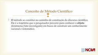 Conceito de Método Científico 
 
O método se constitui no caminho de construção do discurso científico. 
Ele é a trajetória que o pesquisador percorre para conhecer o objeto 
(fenômeno/fato investigado) em busca de construir um conhecimento 
racional e sistemático. 
 