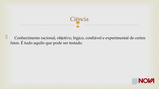 Ciência 
 
 Conhecimento racional, objetivo, lógico, confiável e experimental de certos 
fatos. É tudo aquilo que pode ser testado. 
 